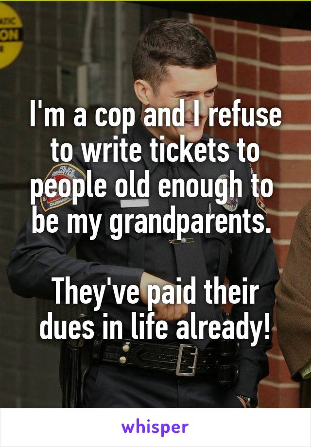 I'm a cop and I refuse to write tickets to people old enough to 
be my grandparents. 

They've paid their dues in life already!