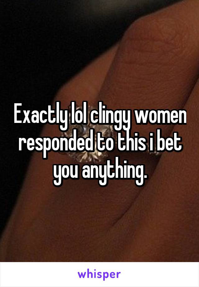 Exactly lol clingy women responded to this i bet you anything.