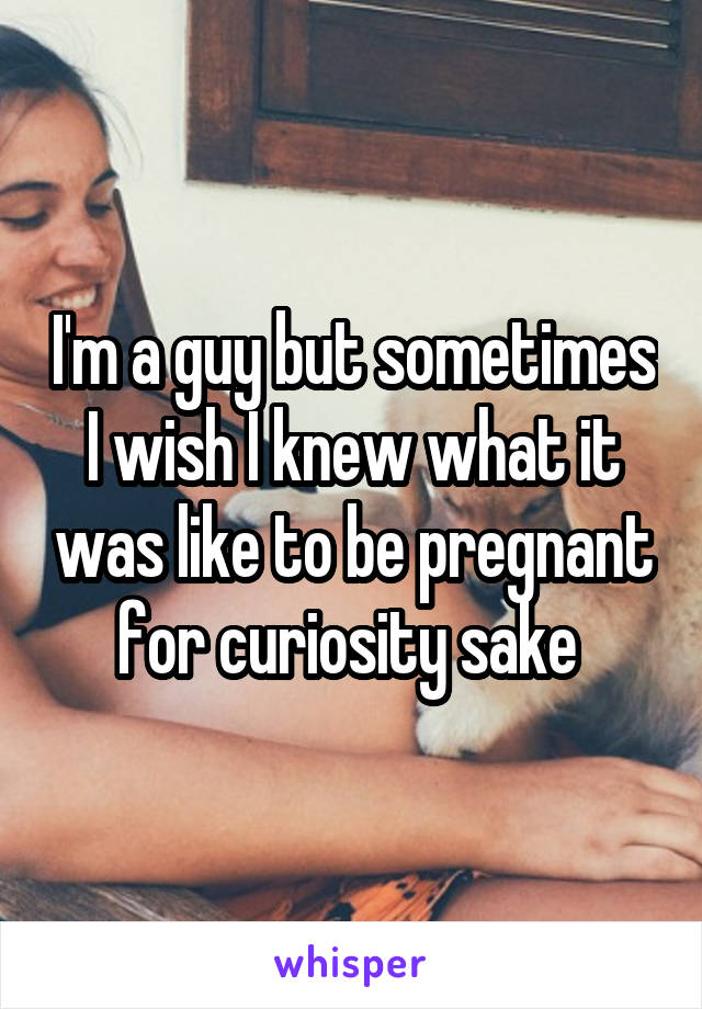 I'm a guy but sometimes I wish I knew what it was like to be pregnant for curiosity sake 