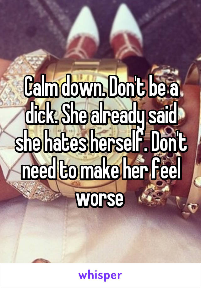 Calm down. Don't be a dick. She already said she hates herself. Don't need to make her feel worse 