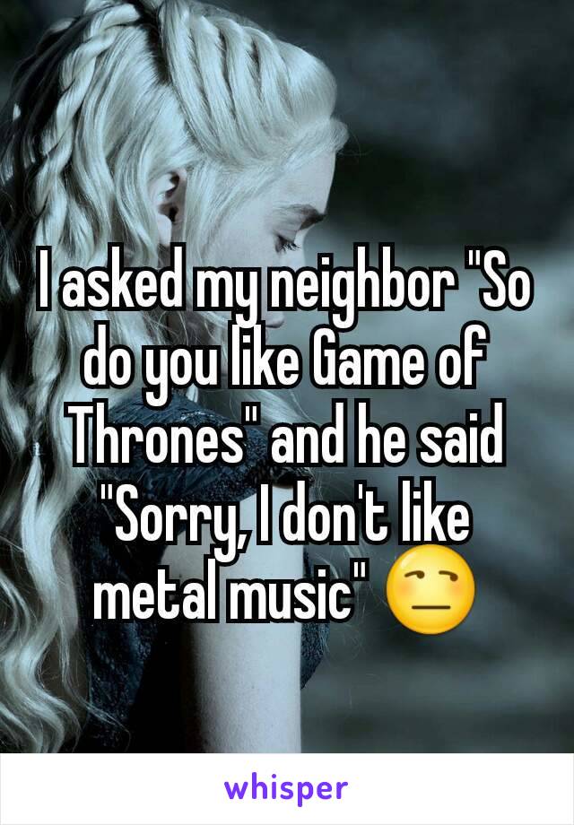I asked my neighbor "So do you like Game of Thrones" and he said "Sorry, I don't like metal music" 😒