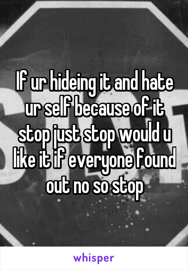 If ur hideing it and hate ur self because of it stop just stop would u like it if everyone found out no so stop