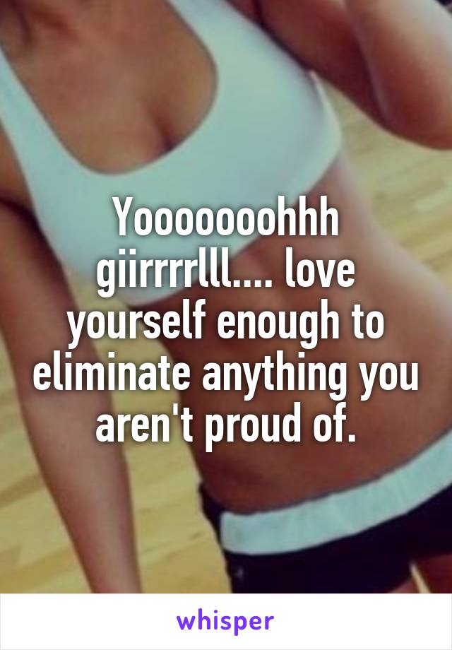 Yooooooohhh giirrrrlll.... love yourself enough to eliminate anything you aren't proud of.