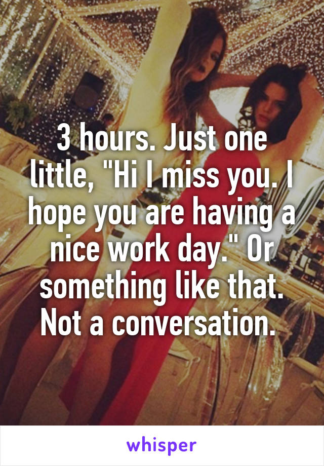 3 hours. Just one little, "Hi I miss you. I hope you are having a nice work day." Or something like that. Not a conversation. 