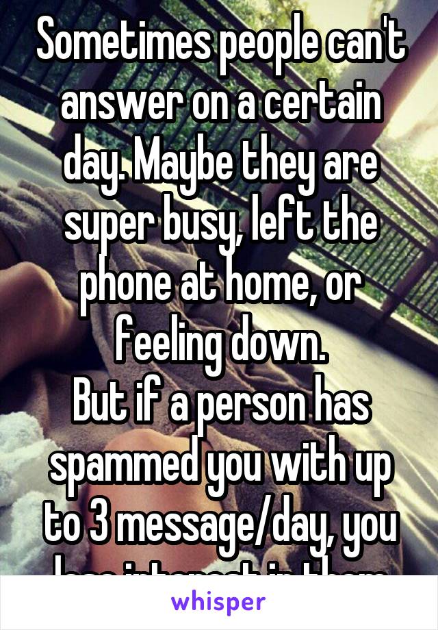 Sometimes people can't answer on a certain day. Maybe they are super busy, left the phone at home, or feeling down.
But if a person has spammed you with up to 3 message/day, you lose interest in them