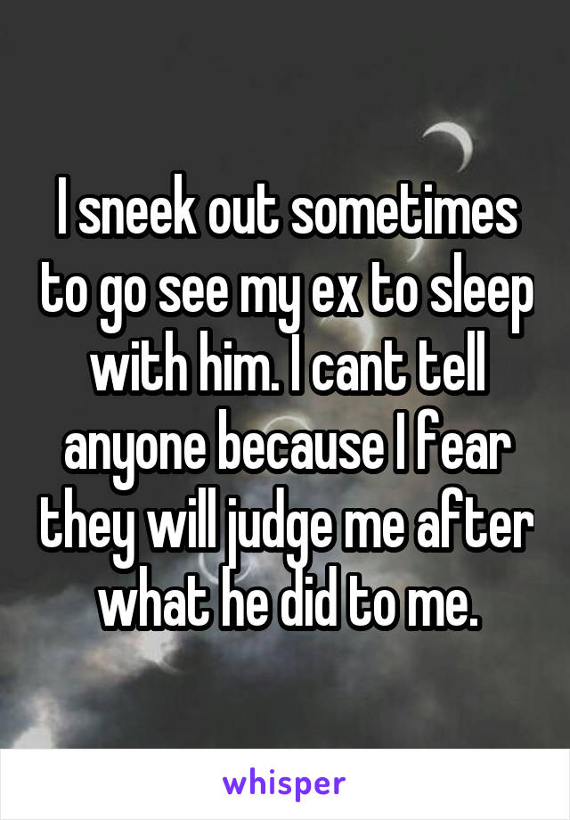 I sneek out sometimes to go see my ex to sleep with him. I cant tell anyone because I fear they will judge me after what he did to me.