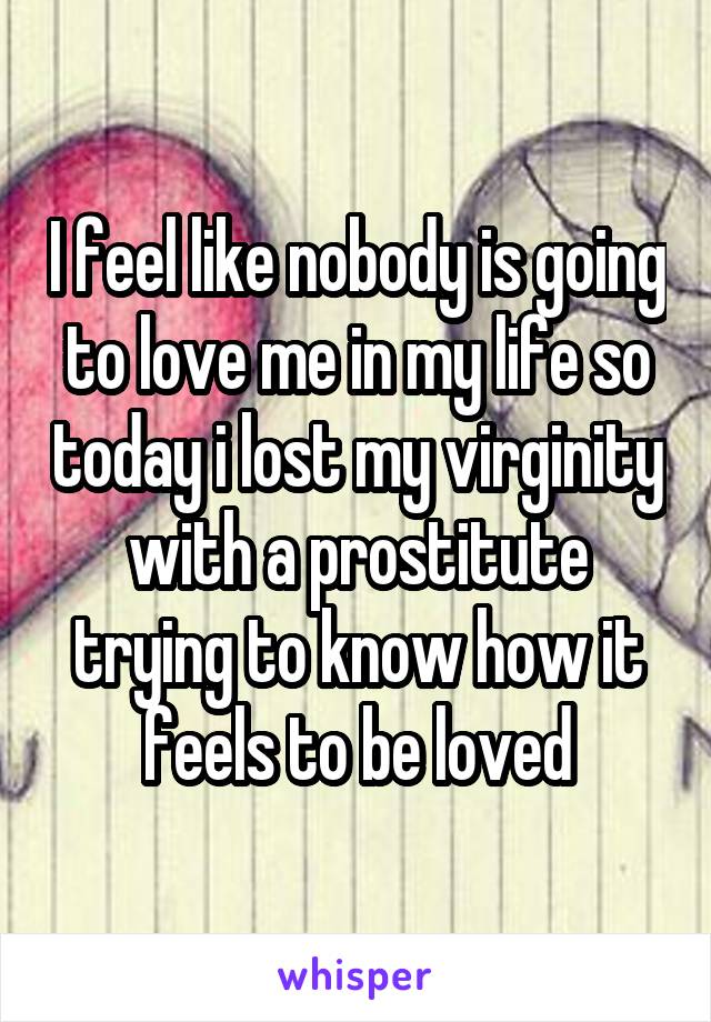 I feel like nobody is going to love me in my life so today i lost my virginity with a prostitute trying to know how it feels to be loved