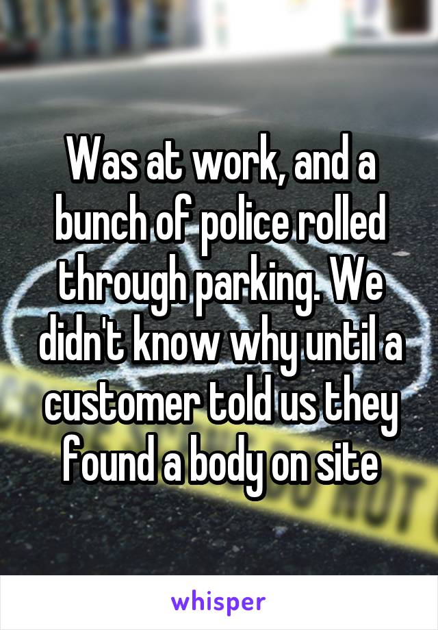 Was at work, and a bunch of police rolled through parking. We didn't know why until a customer told us they found a body on site