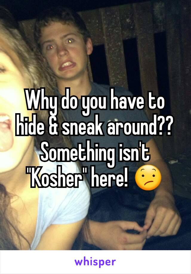 Why do you have to hide & sneak around?? Something isn't "Kosher" here! 😕