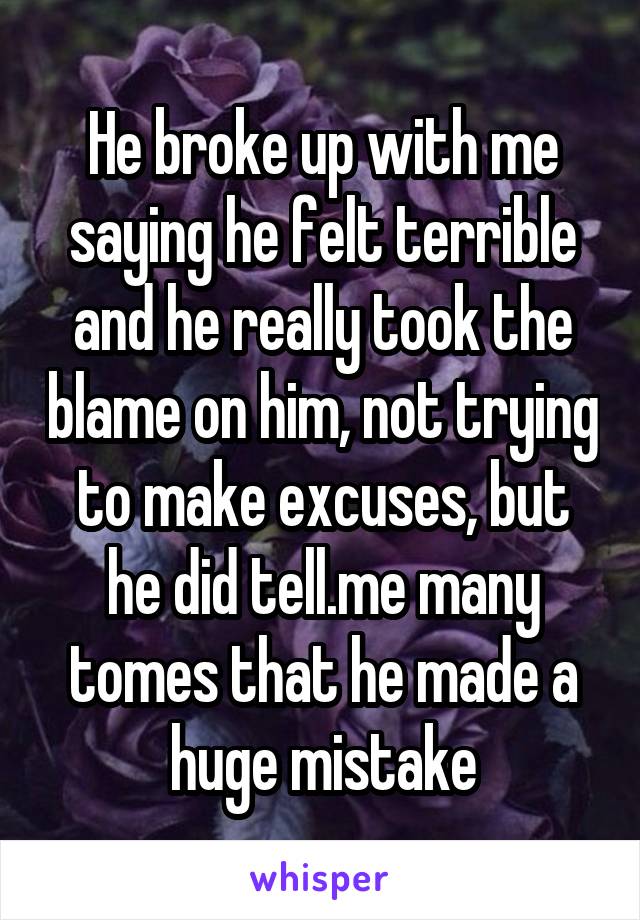 He broke up with me saying he felt terrible and he really took the blame on him, not trying to make excuses, but he did tell.me many tomes that he made a huge mistake