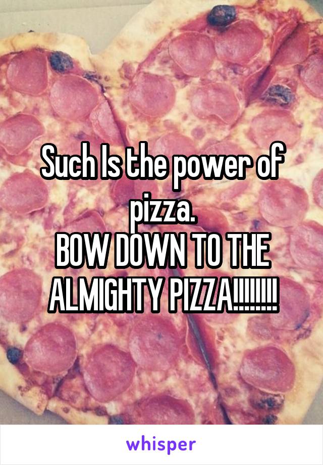 Such Is the power of pizza.
BOW DOWN TO THE ALMIGHTY PIZZA!!!!!!!!