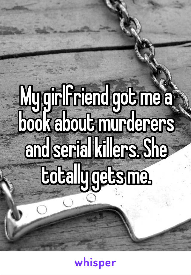 My girlfriend got me a book about murderers and serial killers. She totally gets me.