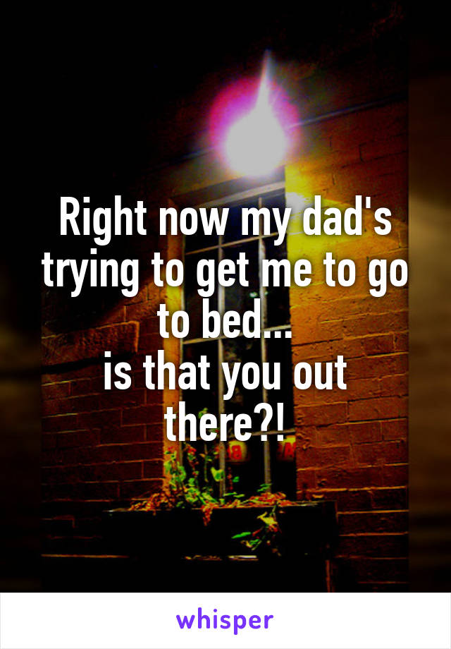 Right now my dad's trying to get me to go to bed...
is that you out there?!