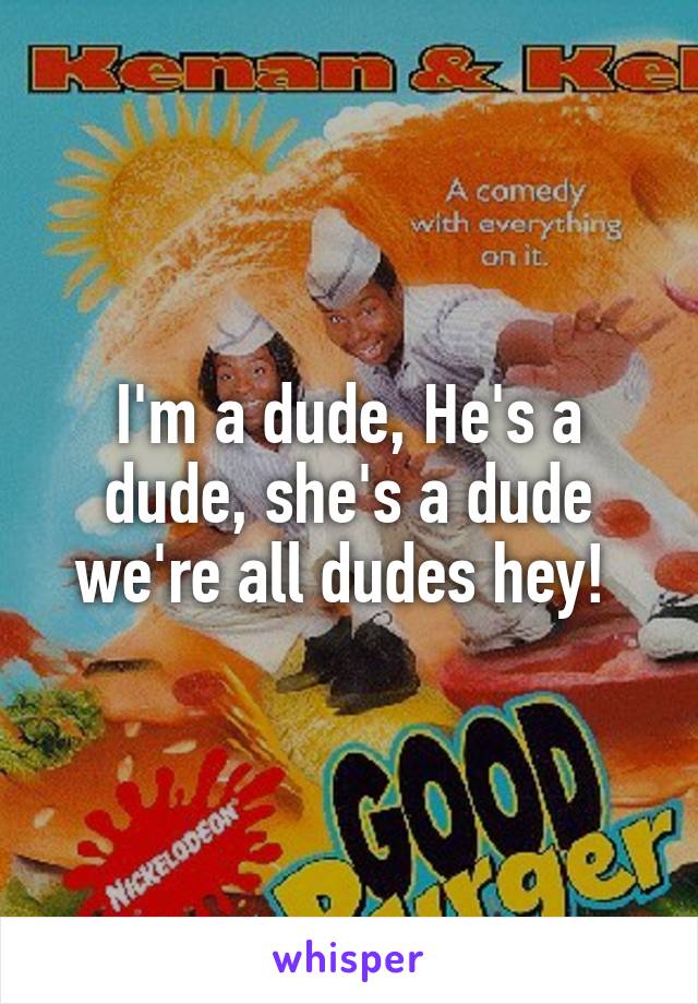 I'm a dude, He's a dude, she's a dude we're all dudes hey! 