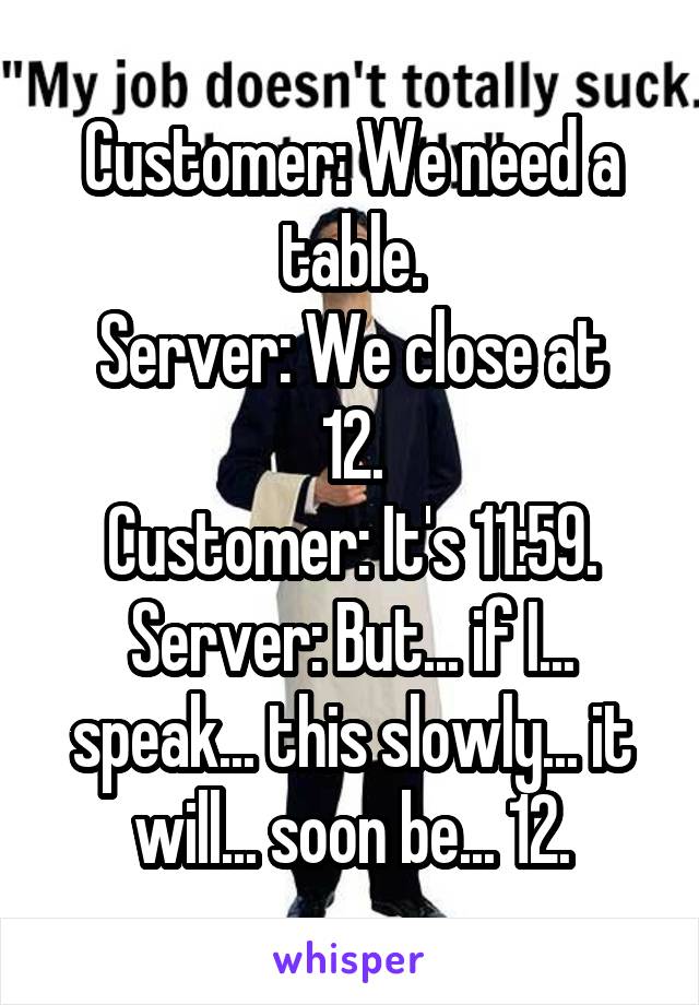 Customer: We need a table.
Server: We close at 12.
Customer: It's 11:59.
Server: But... if I... speak... this slowly... it will... soon be... 12.