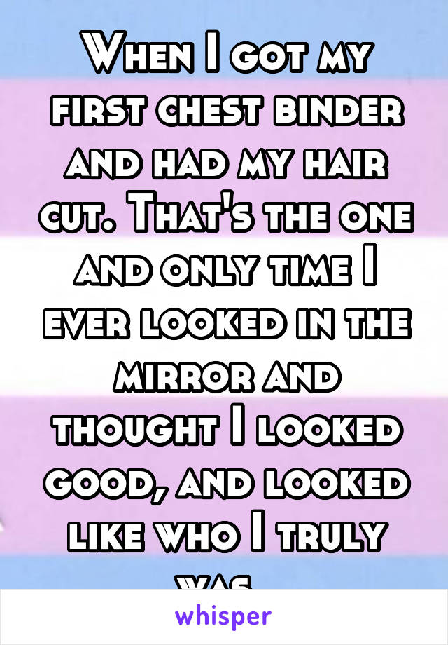 When I got my first chest binder and had my hair cut. That's the one and only time I ever looked in the mirror and thought I looked good, and looked like who I truly was..