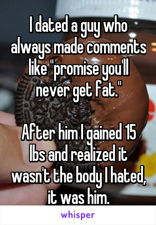 I dated a guy who always made comments like "promise you'll never get fat."

After him I gained 15 lbs and realized it wasn't the body I hated, it was him.