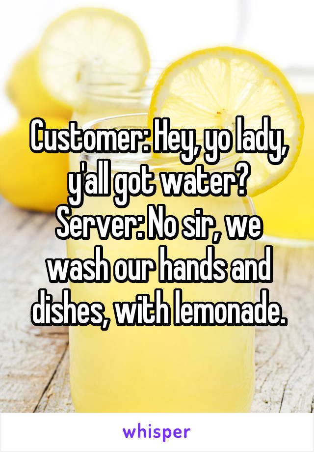 Customer: Hey, yo lady, y'all got water?
Server: No sir, we wash our hands and dishes, with lemonade.