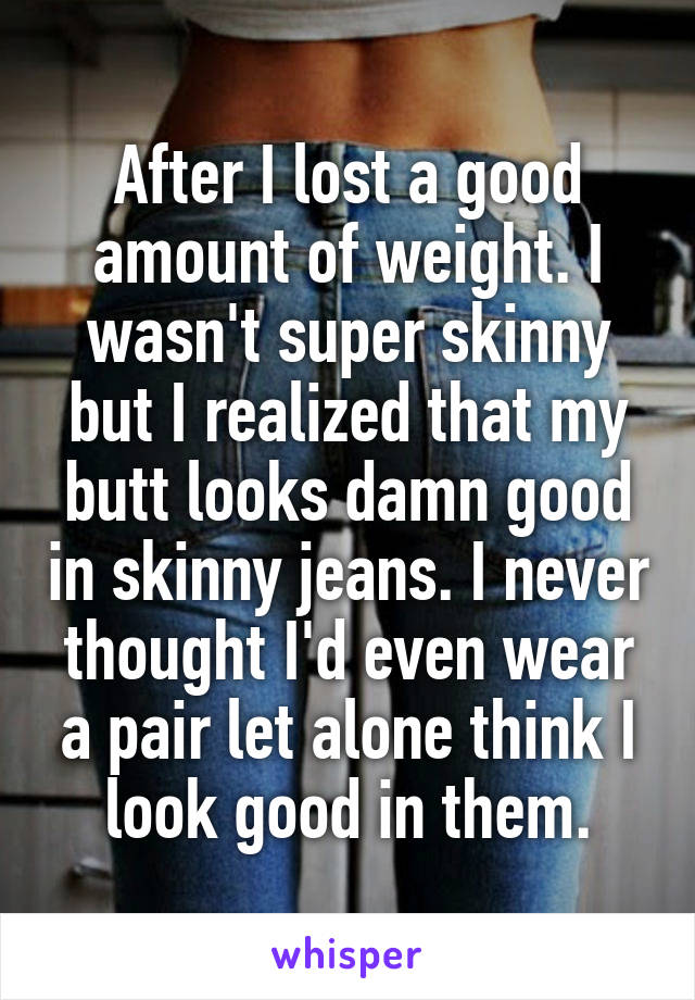 After I lost a good amount of weight. I wasn't super skinny but I realized that my butt looks damn good in skinny jeans. I never thought I'd even wear a pair let alone think I look good in them.