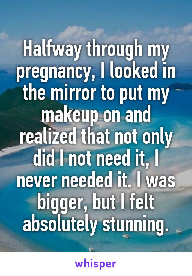 Halfway through my pregnancy, I looked in the mirror to put my makeup on and realized that not only did I not need it, I never needed it. I was bigger, but I felt absolutely stunning.