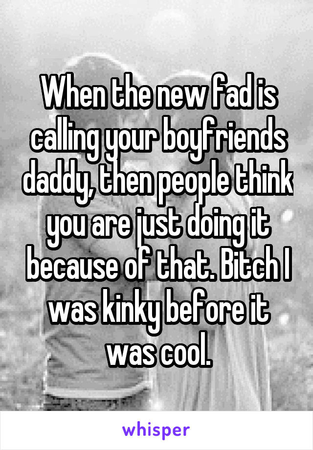 When the new fad is calling your boyfriends daddy, then people think you are just doing it because of that. Bitch I was kinky before it was cool.