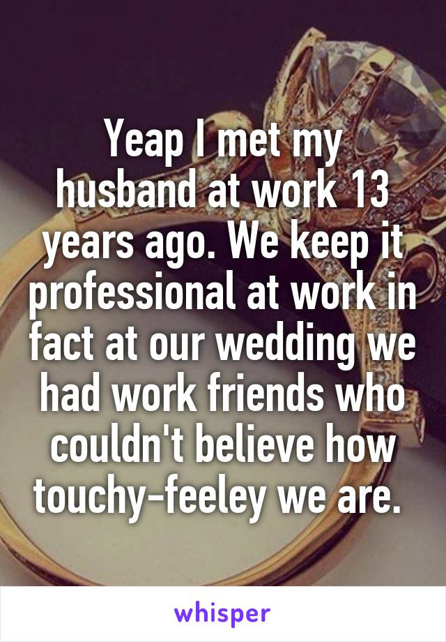 Yeap I met my husband at work 13 years ago. We keep it professional at work in fact at our wedding we had work friends who couldn't believe how touchy-feeley we are. 