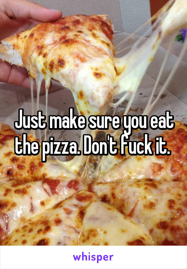 Just make sure you eat the pizza. Don't fuck it. 