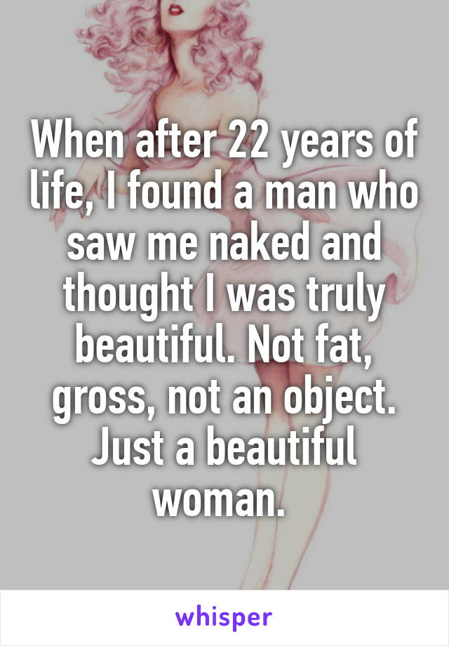 When after 22 years of life, I found a man who saw me naked and thought I was truly beautiful. Not fat, gross, not an object. Just a beautiful woman. 