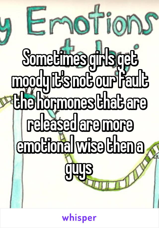 Sometimes girls get moody it's not our fault the hormones that are released are more emotional wise then a guys 