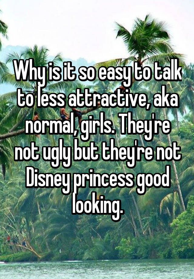 Why is it so easy to talk to less attractive, aka normal, girls. They're not ugly but they're not Disney princess good looking.