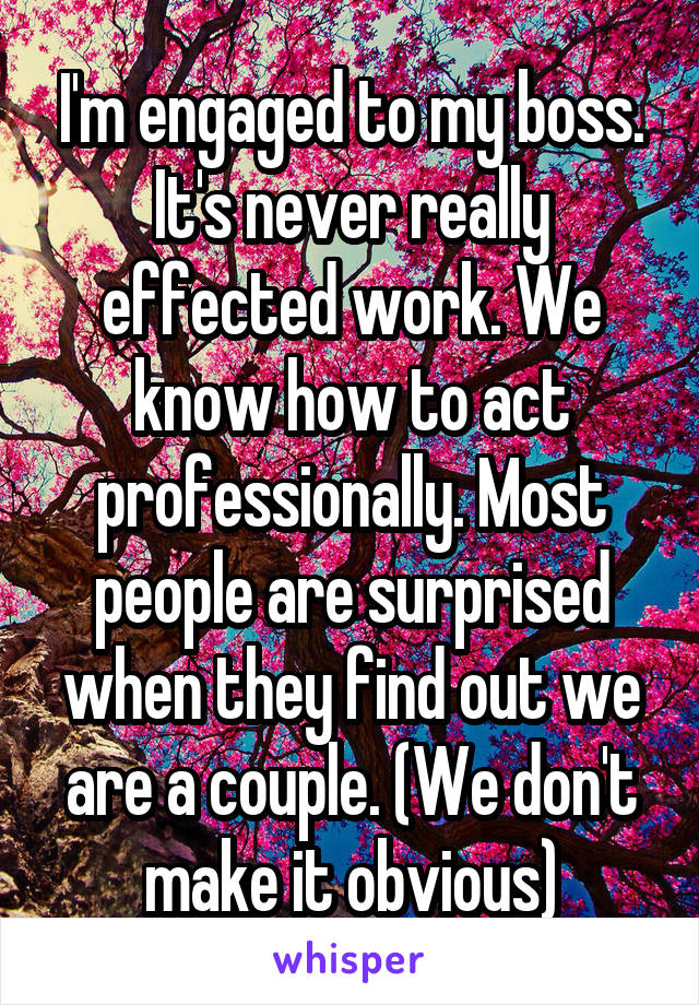 I'm engaged to my boss. It's never really effected work. We know how to act professionally. Most people are surprised when they find out we are a couple. (We don't make it obvious)