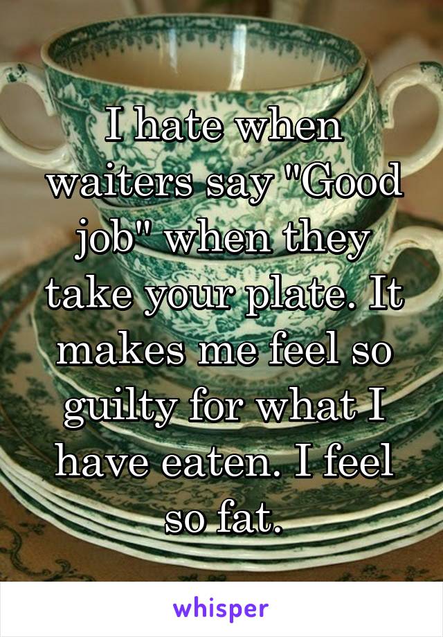 I hate when waiters say "Good job" when they take your plate. It makes me feel so guilty for what I have eaten. I feel so fat.