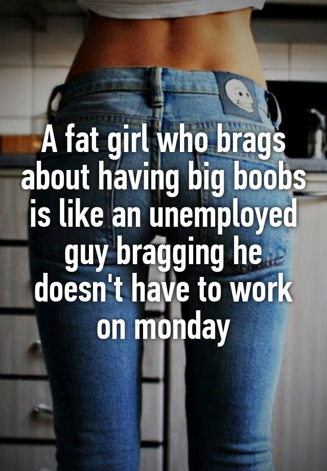 Girl brags about her big boobs A Fat Girl Who Brags About Having Big Boobs Is Like An Unemployed Guy Bragging He Doesn T Have To Work On Monday