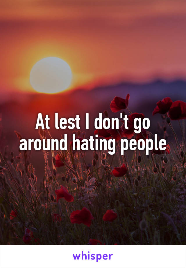 At lest I don't go around hating people