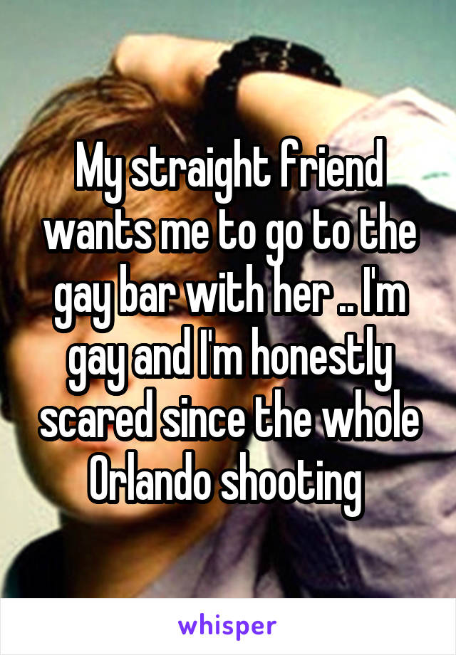 My straight friend wants me to go to the gay bar with her .. I'm gay and I'm honestly scared since the whole Orlando shooting 