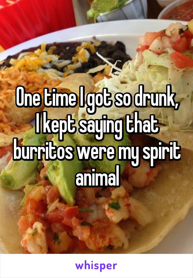 One time I got so drunk, I kept saying that burritos were my spirit animal