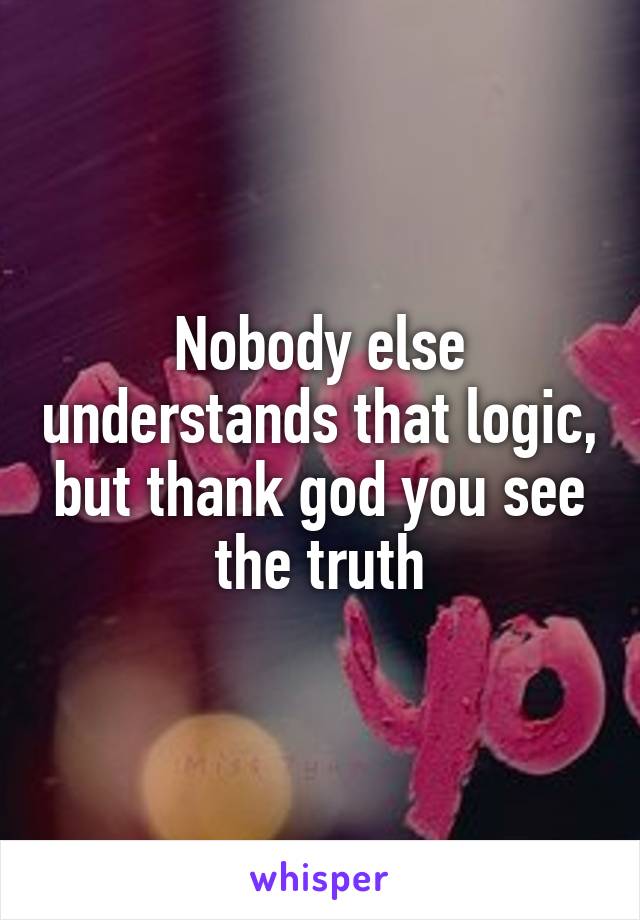 Nobody else understands that logic, but thank god you see the truth