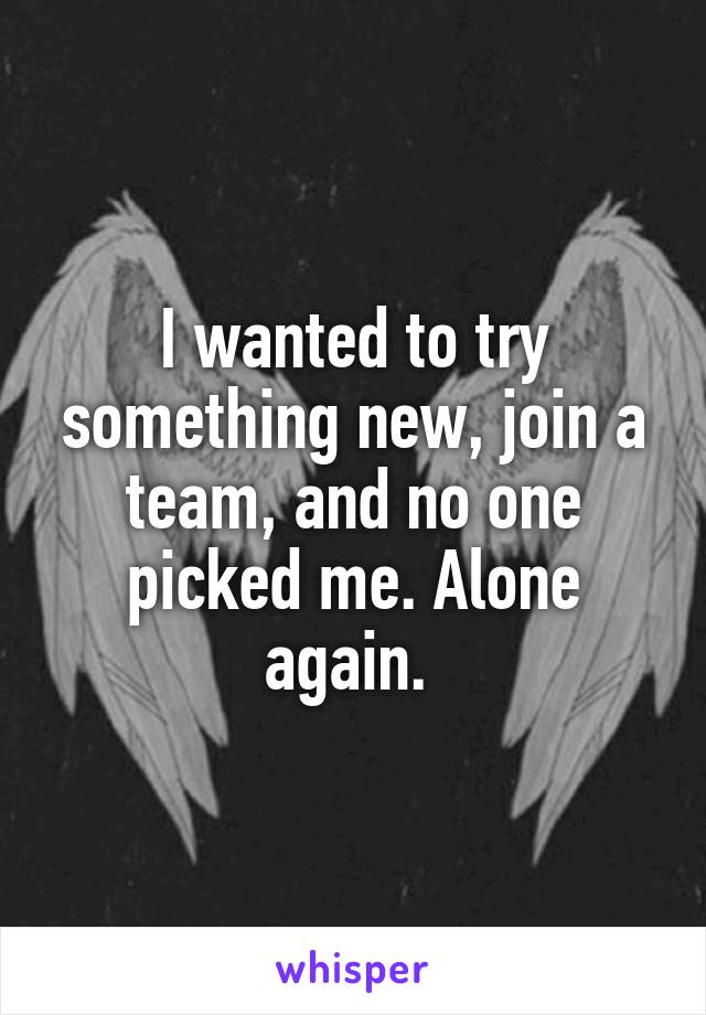 I wanted to try something new, join a team, and no one picked me. Alone again. 