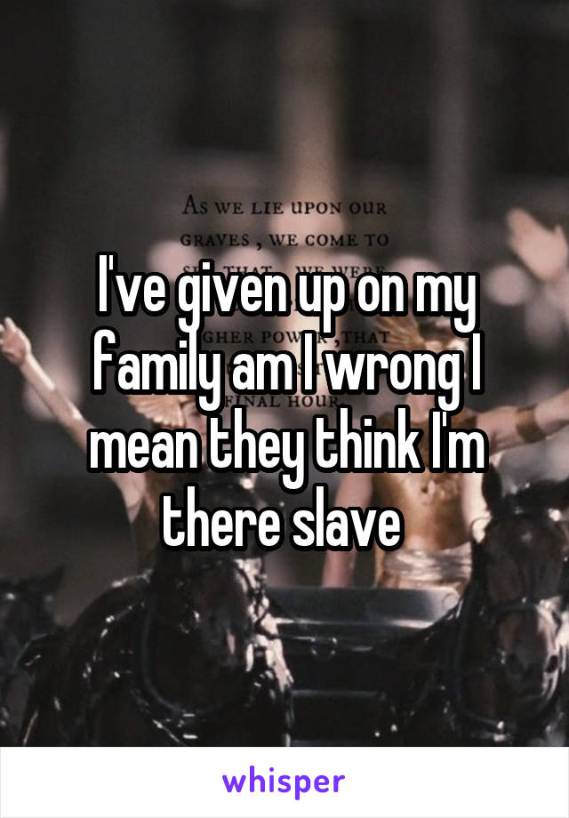 I've given up on my family am I wrong I mean they think I'm there slave 