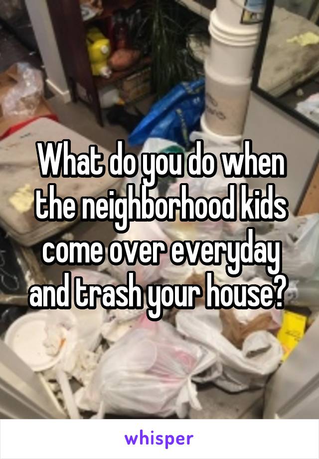 What do you do when the neighborhood kids come over everyday and trash your house? 