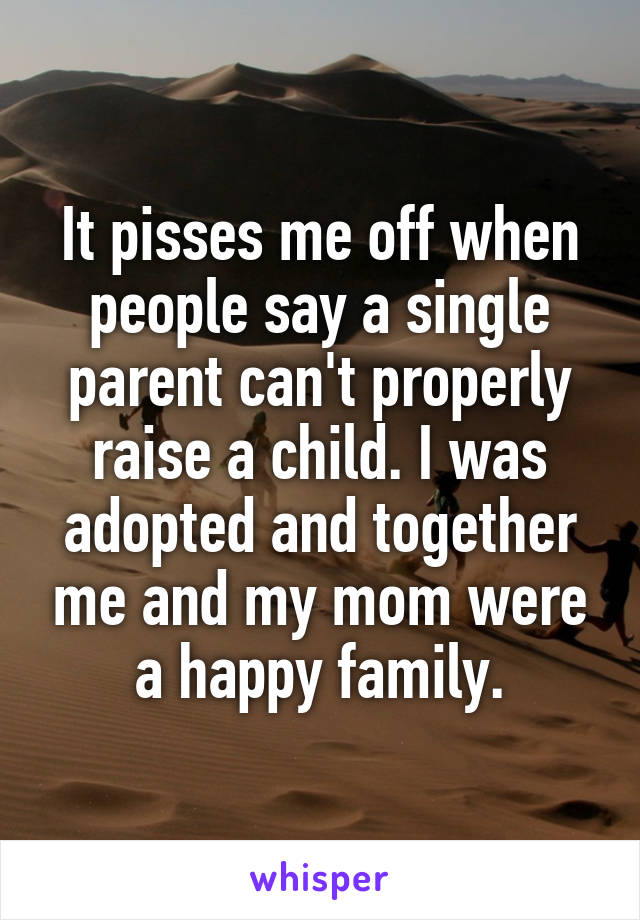 It pisses me off when people say a single parent can't properly raise a child. I was adopted and together me and my mom were a happy family.