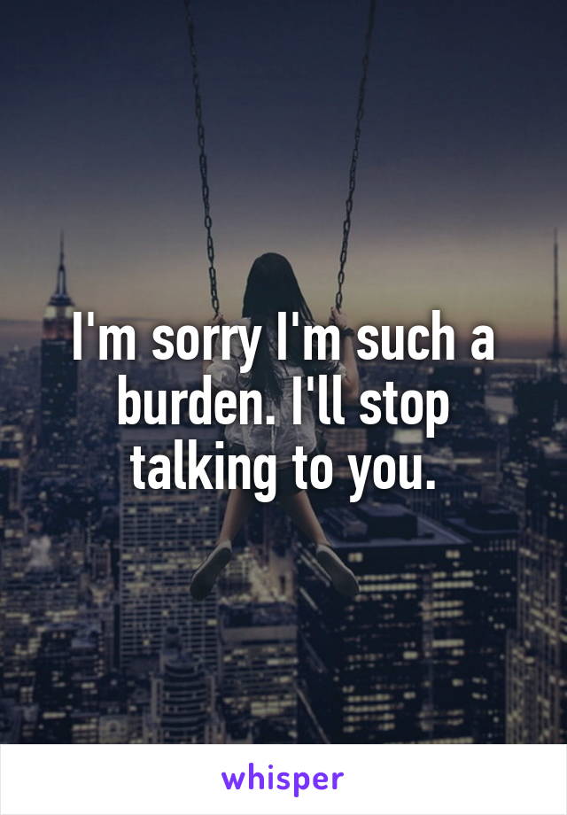 I'm sorry I'm such a burden. I'll stop talking to you.