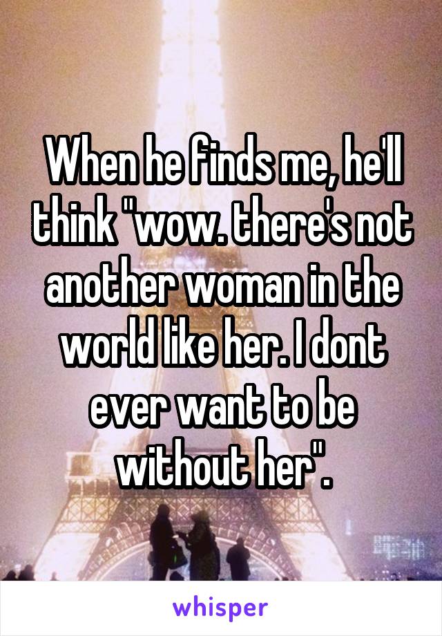 When he finds me, he'll think "wow. there's not another woman in the world like her. I dont ever want to be without her".