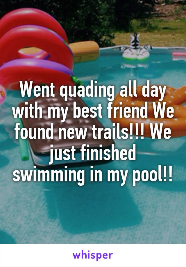 Went quading all day with my best friend We found new trails!!! We just finished swimming in my pool!!
