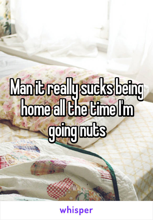 Man it really sucks being home all the time I'm going nuts