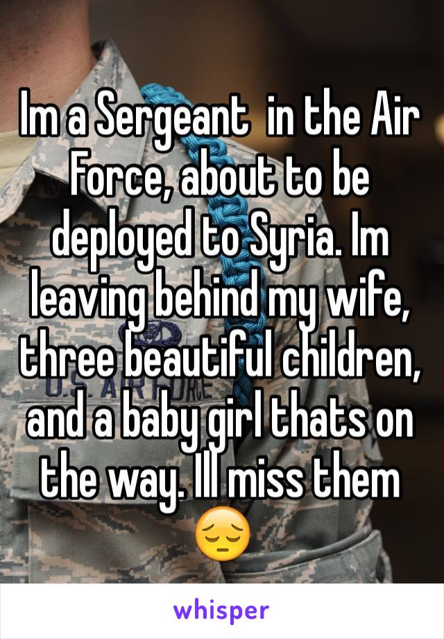 Im a Sergeant  in the Air Force, about to be deployed to Syria. Im leaving behind my wife, three beautiful children, and a baby girl thats on the way. Ill miss them 😔