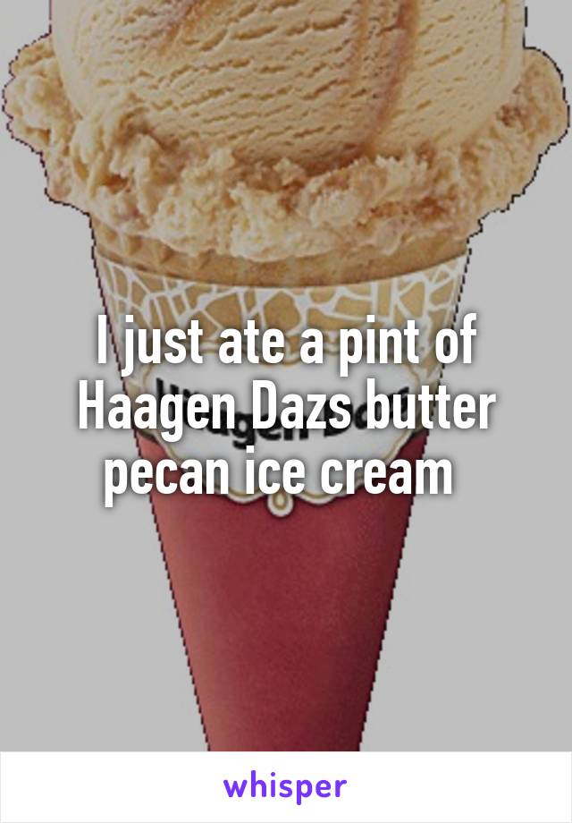 I just ate a pint of Haagen Dazs butter pecan ice cream 