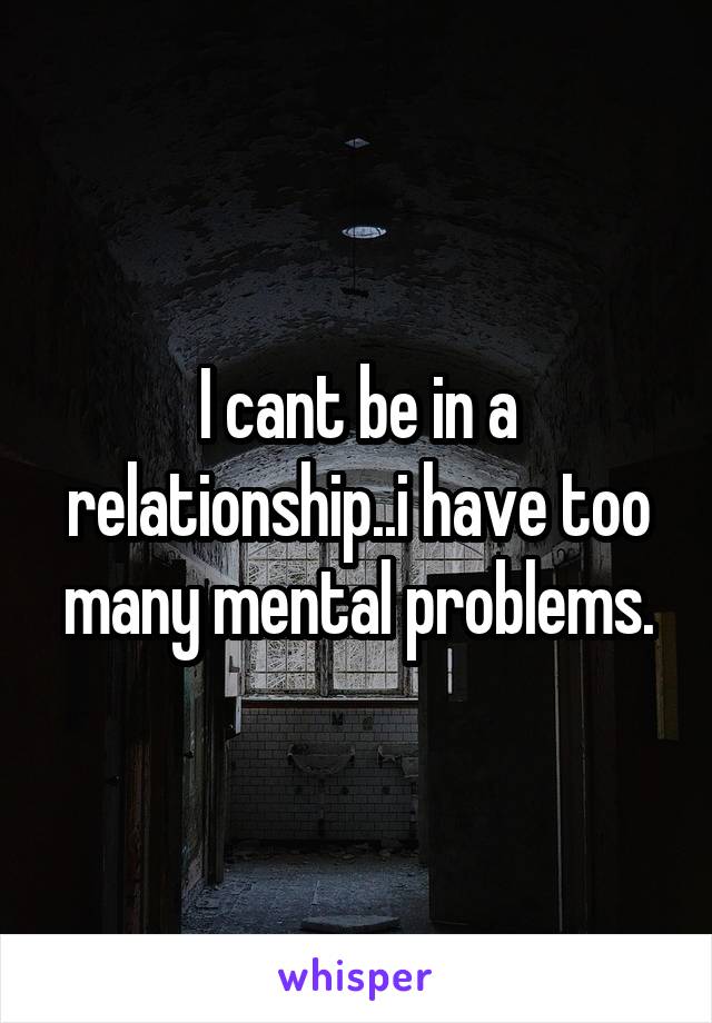 I cant be in a relationship..i have too many mental problems.