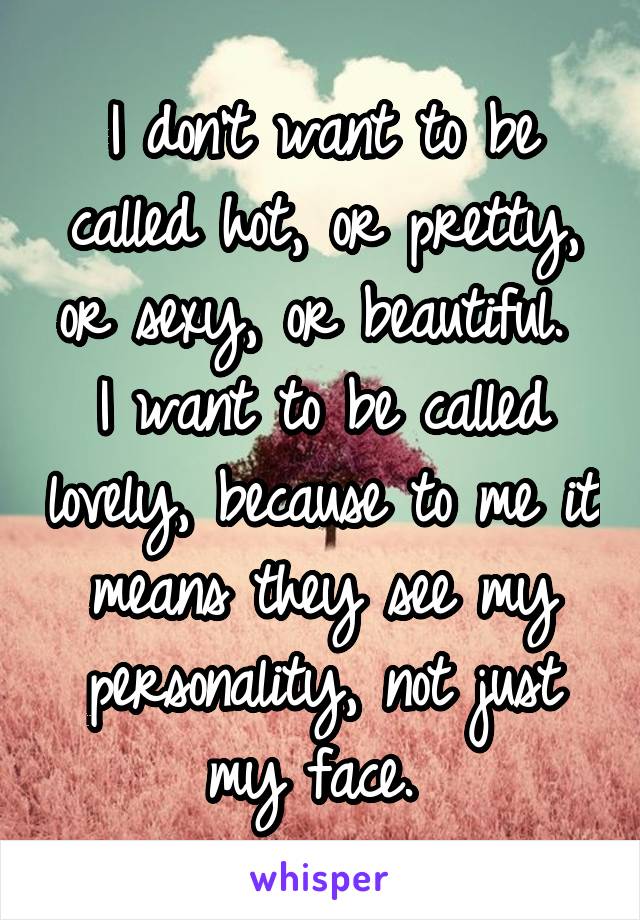I don't want to be called hot, or pretty, or sexy, or beautiful. 
I want to be called lovely, because to me it means they see my personality, not just my face. 
