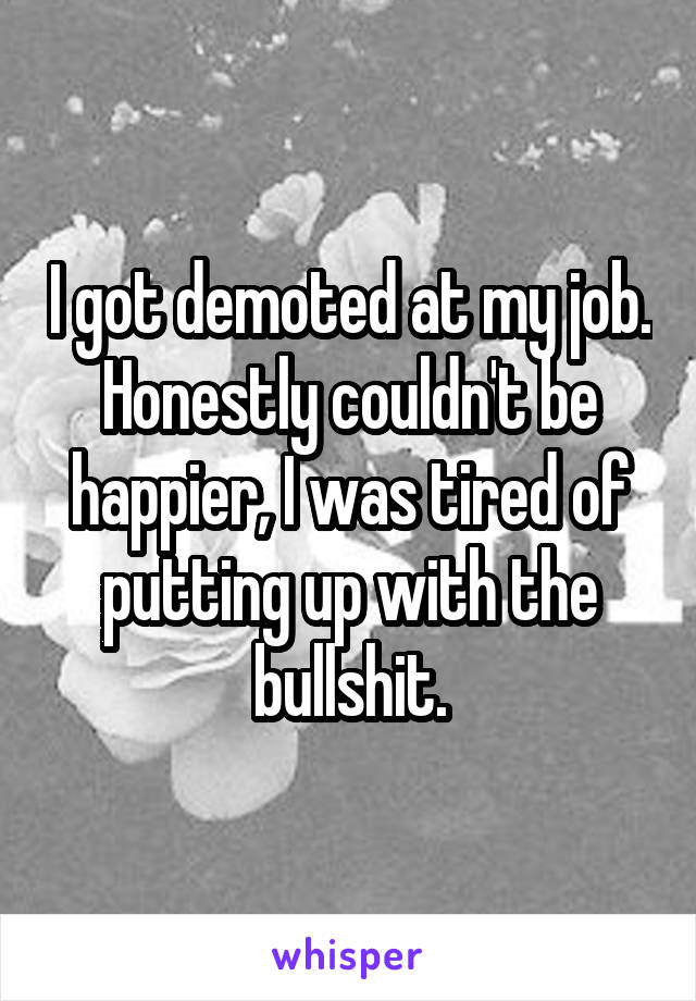 I got demoted at my job. Honestly couldn't be happier, I was tired of putting up with the bullshit.